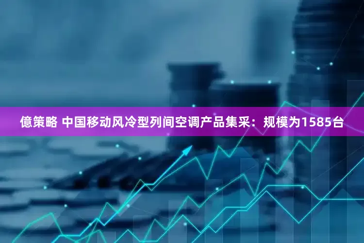 億策略 中国移动风冷型列间空调产品集采：规模为1585台