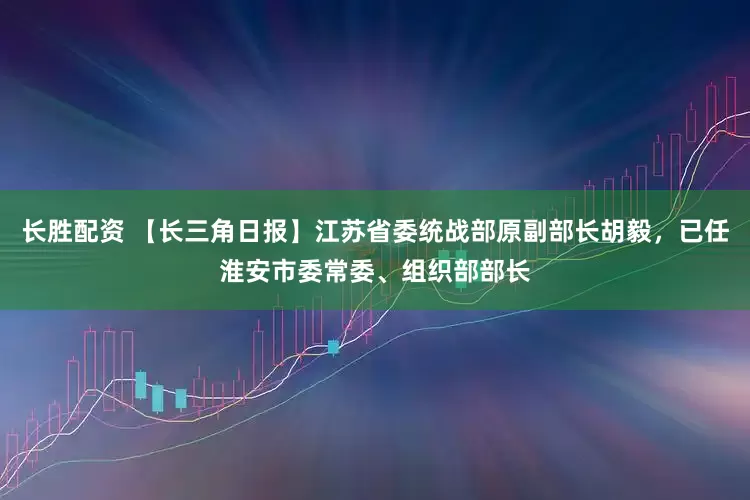 长胜配资 【长三角日报】江苏省委统战部原副部长胡毅，已任淮安市委常委、组织部部长