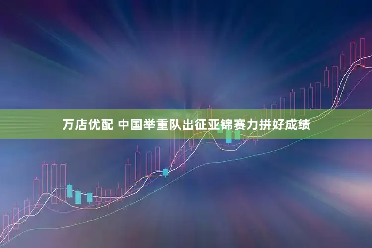 万店优配 中国举重队出征亚锦赛力拼好成绩