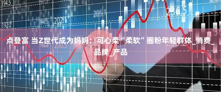 点登富 当Z世代成为妈妈：可心柔“柔软”圈粉年轻群体_消费_品牌_产品