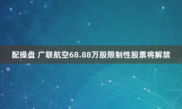 配操盘 广联航空68.88万股限制性股票将解禁