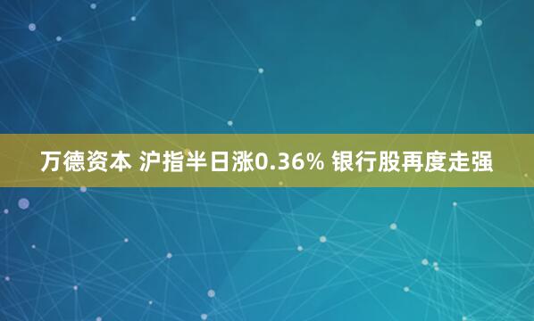 万德资本 沪指半日涨0.36% 银行股再度走强
