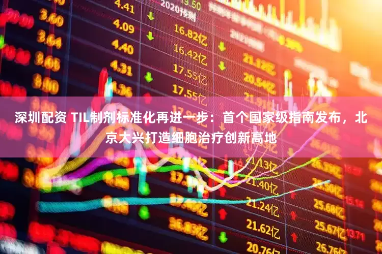 深圳配资 TIL制剂标准化再进一步：首个国家级指南发布，北京大兴打造细胞治疗创新高地