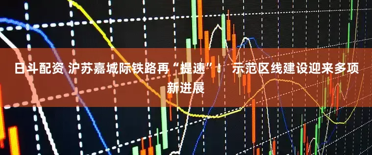 日斗配资 沪苏嘉城际铁路再“提速”！ 示范区线建设迎来多项新进展