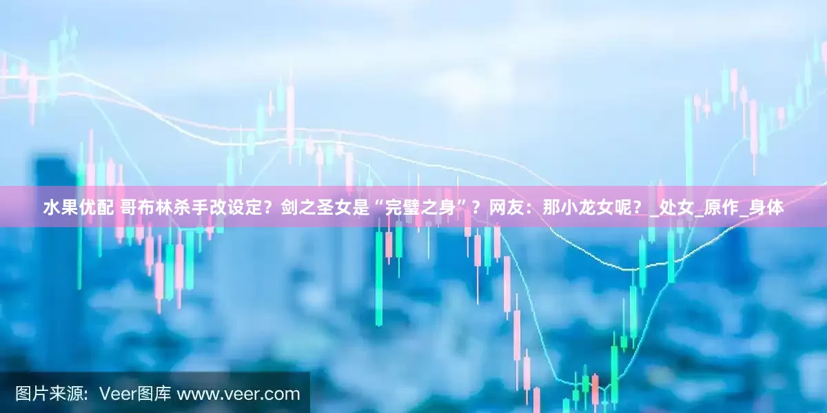 水果优配 哥布林杀手改设定？剑之圣女是“完璧之身”？网友：那小龙女呢？_处女_原作_身体