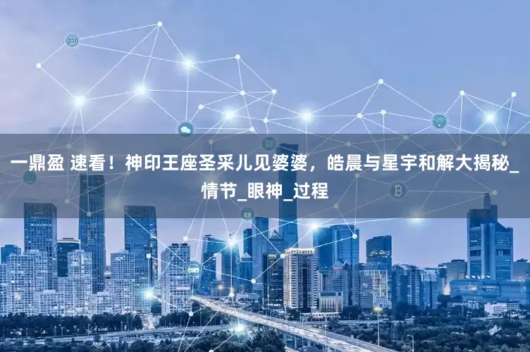 一鼎盈 速看！神印王座圣采儿见婆婆，皓晨与星宇和解大揭秘_情节_眼神_过程