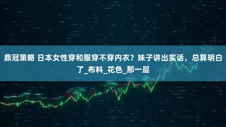 鼎冠策略 日本女性穿和服穿不穿内衣？妹子讲出实话，总算明白了_布料_花色_那一层