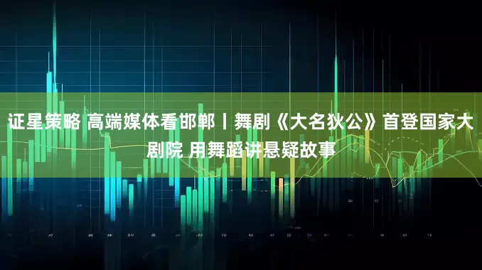 证星策略 高端媒体看邯郸丨舞剧《大名狄公》首登国家大剧院 用舞蹈讲悬疑故事