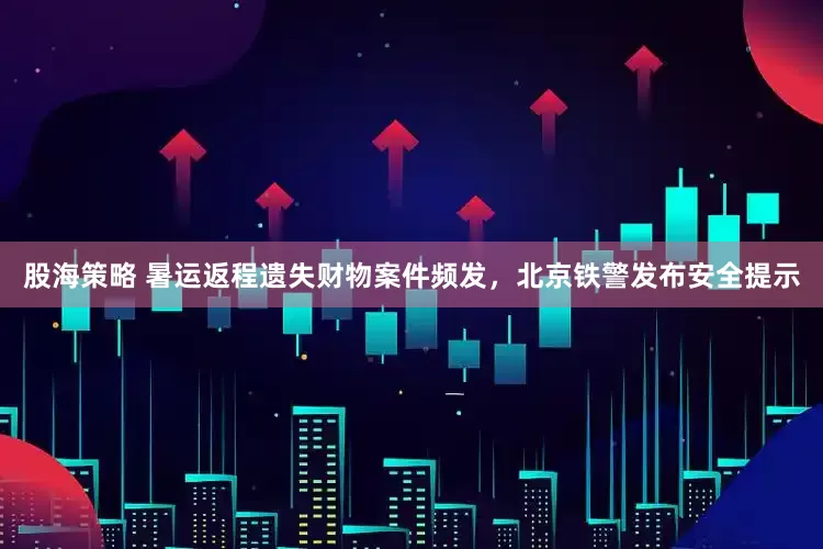股海策略 暑运返程遗失财物案件频发，北京铁警发布安全提示