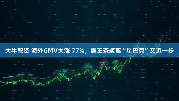 大牛配资 海外GMV大涨 77%，霸王茶姬离“星巴克”又近一步