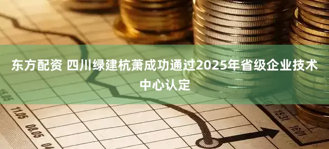 东方配资 四川绿建杭萧成功通过2025年省级企业技术中心认定