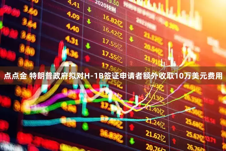 点点金 特朗普政府拟对H-1B签证申请者额外收取10万美元费用