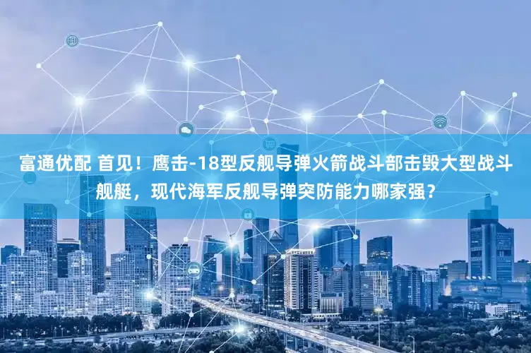 富通优配 首见！鹰击-18型反舰导弹火箭战斗部击毁大型战斗舰艇，现代海军反舰导弹突防能力哪家强？
