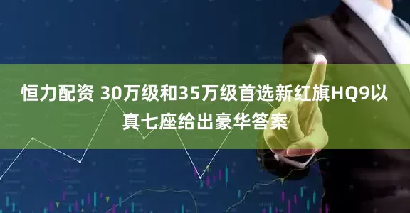 恒力配资 30万级和35万级首选新红旗HQ9以真七座给出豪华答案