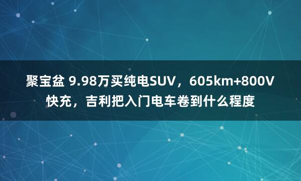 聚宝盆 9.98万买纯电SUV，605km+800V快充，吉利把入门电车卷到什么程度