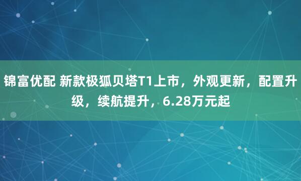 锦富优配 新款极狐贝塔T1上市，外观更新，配置升级，续航提升，6.28万元起