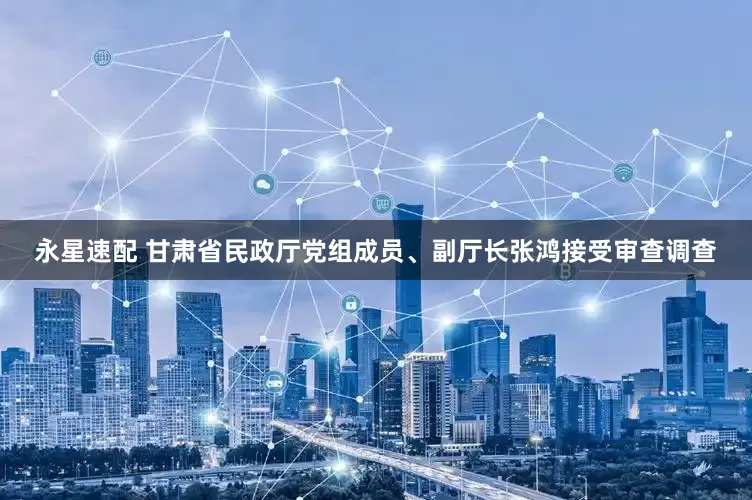 永星速配 甘肃省民政厅党组成员、副厅长张鸿接受审查调查
