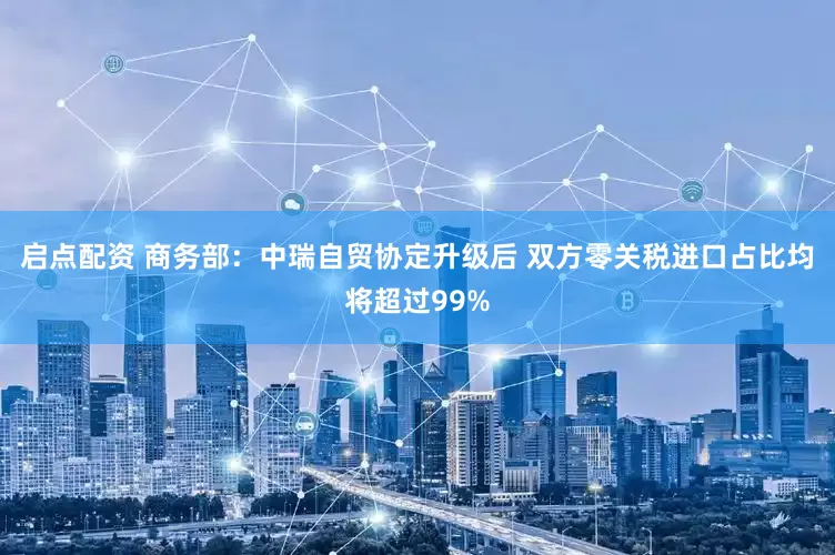 启点配资 商务部:中瑞自贸协定升级后 双方零关税进口占比均将超过99%
